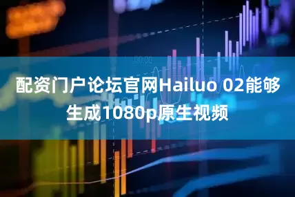 配资门户论坛官网Hailuo 02能够生成1080p原生视频