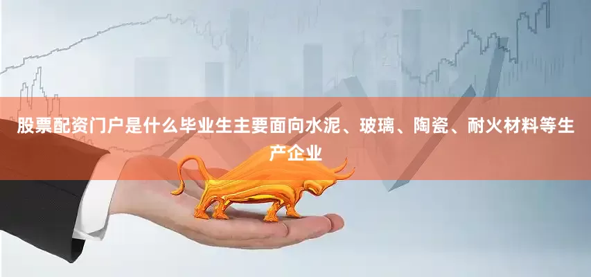 股票配资门户是什么毕业生主要面向水泥、玻璃、陶瓷、耐火材料等生产企业