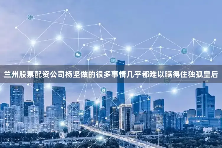 兰州股票配资公司杨坚做的很多事情几乎都难以瞒得住独孤皇后