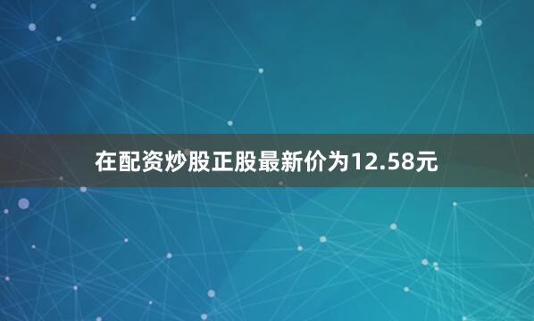 在配资炒股正股最新价为12.58元