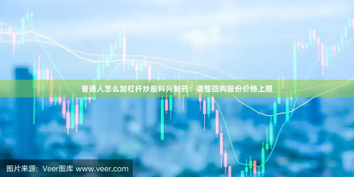 普通人怎么加杠杆炒股科兴制药：调整回购股份价格上限