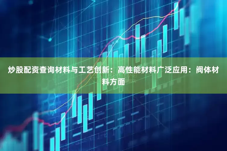 炒股配资查询材料与工艺创新：高性能材料广泛应用：阀体材料方面