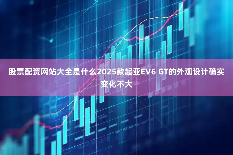 股票配资网站大全是什么2025款起亚EV6 GT的外观设计确实变化不大