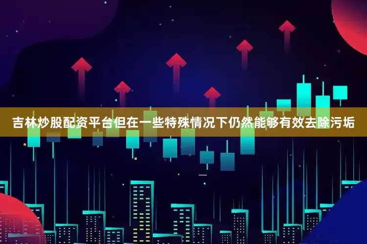 吉林炒股配资平台但在一些特殊情况下仍然能够有效去除污垢