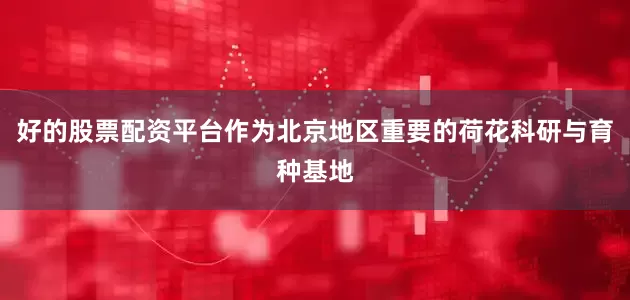 好的股票配资平台作为北京地区重要的荷花科研与育种基地