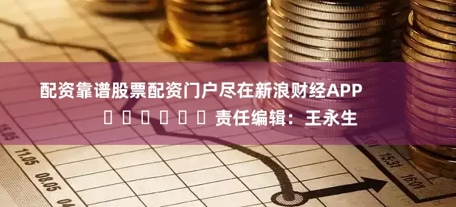 配资靠谱股票配资门户尽在新浪财经APP            						责任编辑：王永生