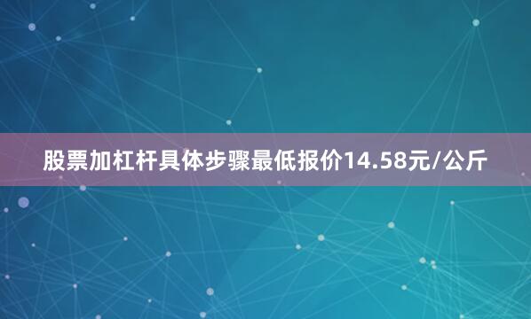 股票加杠杆具体步骤最低报价14.58元/公斤