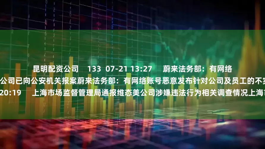 昆明配资公司    133  07-21 13:27     蔚来法务部：有网络账号恶意发布针对公司及员工的不实信息 公司已向公安机关报案蔚来法务部：有网络账号恶意发布针对公司及员工的不实信息 公司已向公安机关报案    0  07-19 20:19     上海市场监督管理局通报维态美公司涉嫌违法行为相关调查情况上海市场监督管理局通报维态美公司涉嫌违法行为相关调查情况    44  07-17
