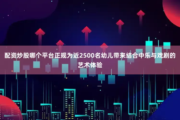配资炒股哪个平台正规为近2500名幼儿带来结合中乐与戏剧的艺术体验