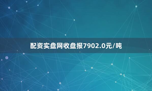 配资实盘网收盘报7902.0元/吨